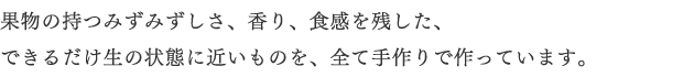 果物の持つみずみずしさ、香り、食感を残した、できるだけ生の状態に近いものを、全て手作りで作っています。